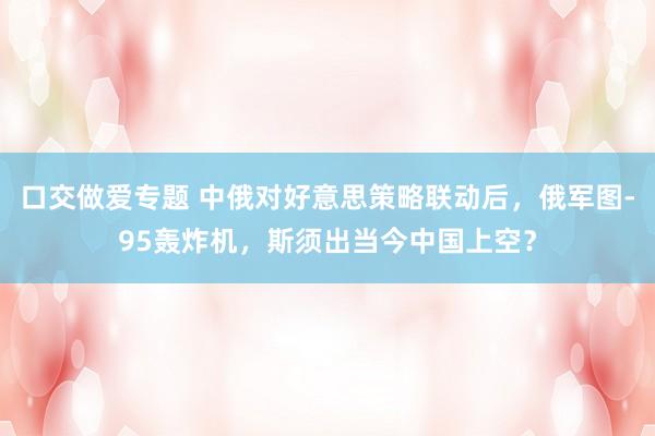 口交做爱专题 中俄对好意思策略联动后，俄军图-95轰炸机，斯须出当今中国上空？