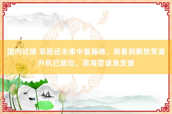 国内试镜 菲船还未集中鲎藤礁，就看到解放军直升机已就位，菲海警遑急支援