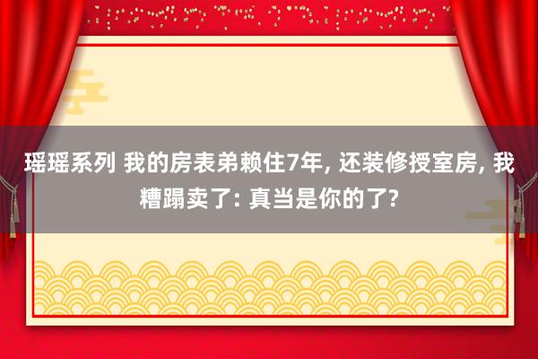 瑶瑶系列 我的房表弟赖住7年， 还装修授室房， 我糟蹋卖了: 真当是你的了?