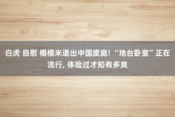 白虎 自慰 榻榻米退出中国度庭! “地台卧室”正在流行， 体验过才知有多爽