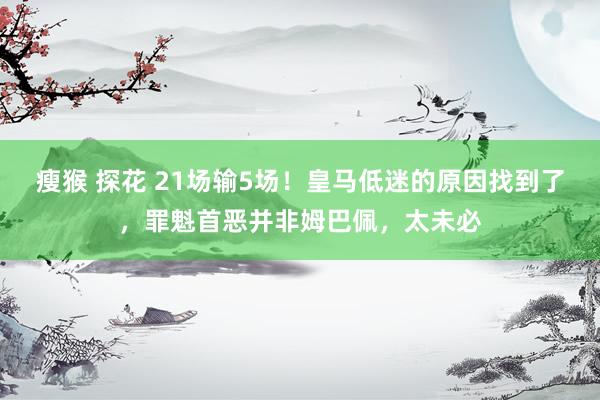 瘦猴 探花 21场输5场！皇马低迷的原因找到了，罪魁首恶并非姆巴佩，太未必