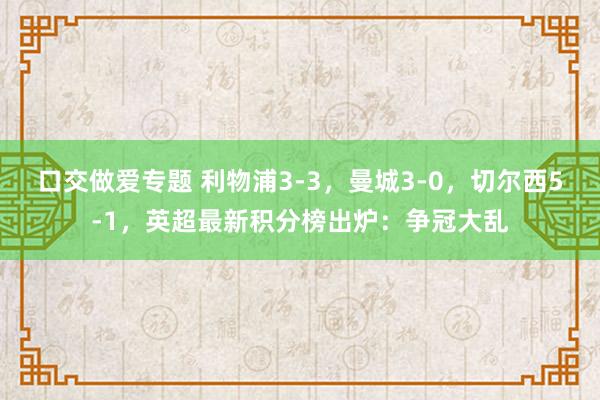 口交做爱专题 利物浦3-3，曼城3-0，切尔西5-1，英超最新积分榜出炉：争冠大乱