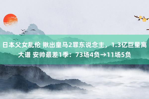 日本父女乱伦 揪出皇马2罪东说念主，1.3亿巨星离大谱 安帅最差1季：73场4负→11场5负