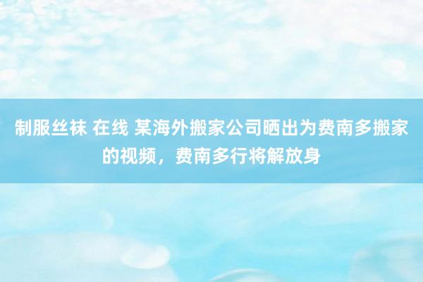 制服丝袜 在线 某海外搬家公司晒出为费南多搬家的视频，费南多行将解放身