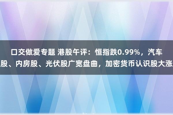 口交做爱专题 港股午评：恒指跌0.99%，汽车股、内房股、光伏股广宽盘曲，加密货币认识股大涨