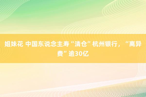 姐妹花 中国东说念主寿“清仓”杭州银行，“离异费”逾30亿