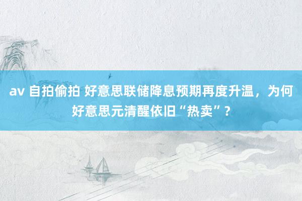 av 自拍偷拍 好意思联储降息预期再度升温，为何好意思元清醒依旧“热卖”？