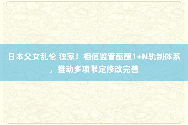 日本父女乱伦 独家！相信监管酝酿1+N轨制体系，推动多项限定修改完善