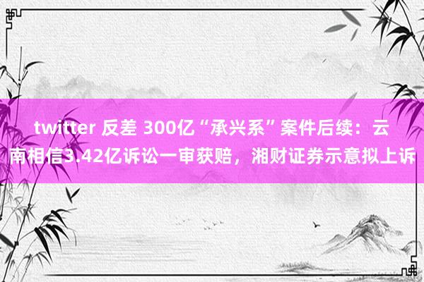 twitter 反差 300亿“承兴系”案件后续：云南相信3.42亿诉讼一审获赔，湘财证券示意拟上诉