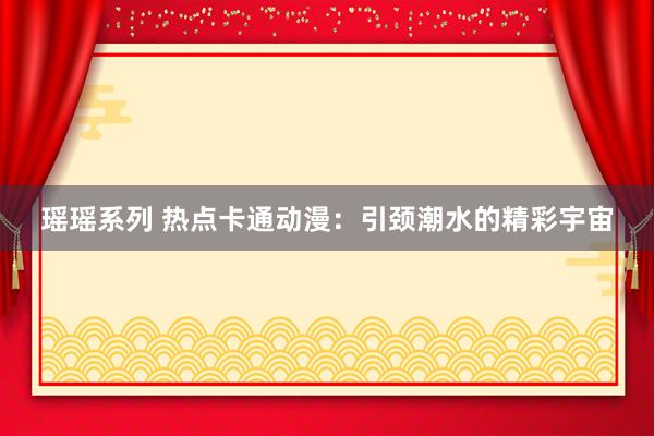 瑶瑶系列 热点卡通动漫：引颈潮水的精彩宇宙