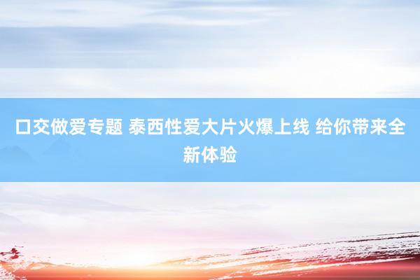 口交做爱专题 泰西性爱大片火爆上线 给你带来全新体验