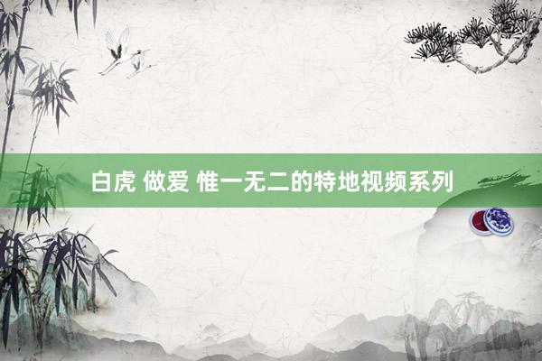 白虎 做爱 惟一无二的特地视频系列