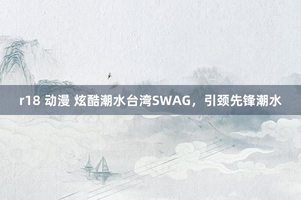 r18 动漫 炫酷潮水台湾SWAG，引颈先锋潮水