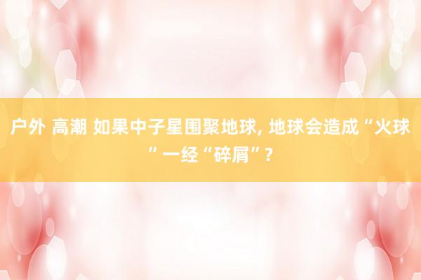 户外 高潮 如果中子星围聚地球， 地球会造成“火球”一经“碎屑”?