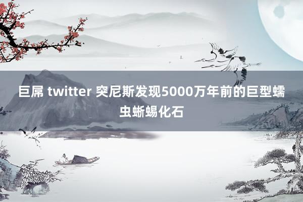 巨屌 twitter 突尼斯发现5000万年前的巨型蠕虫蜥蜴化石