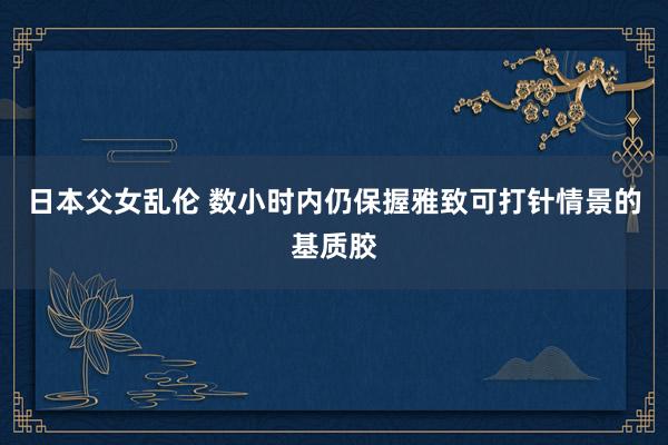 日本父女乱伦 数小时内仍保握雅致可打针情景的基质胶