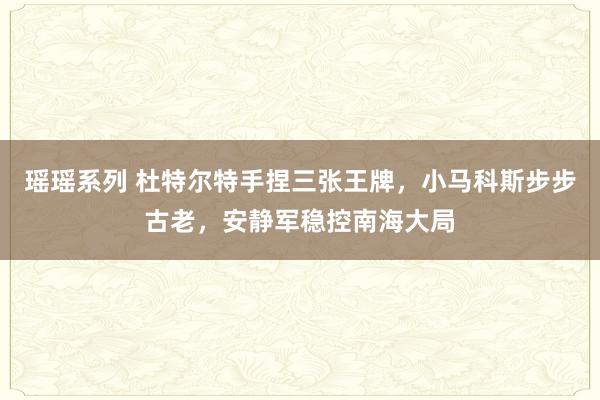 瑶瑶系列 杜特尔特手捏三张王牌，小马科斯步步古老，安静军稳控南海大局