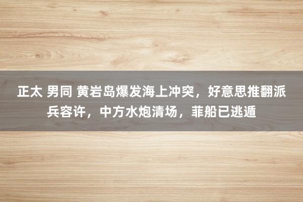 正太 男同 黄岩岛爆发海上冲突，好意思推翻派兵容许，中方水炮清场，菲船已逃遁