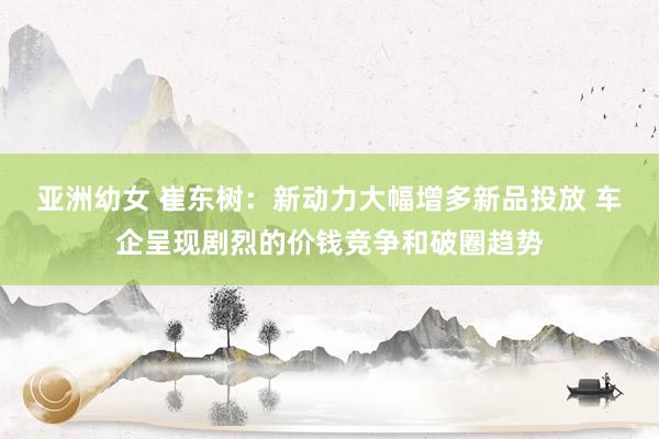 亚洲幼女 崔东树：新动力大幅增多新品投放 车企呈现剧烈的价钱竞争和破圈趋势