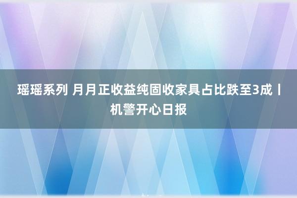瑶瑶系列 月月正收益纯固收家具占比跌至3成丨机警开心日报