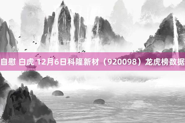自慰 白虎 12月6日科隆新材（920098）龙虎榜数据
