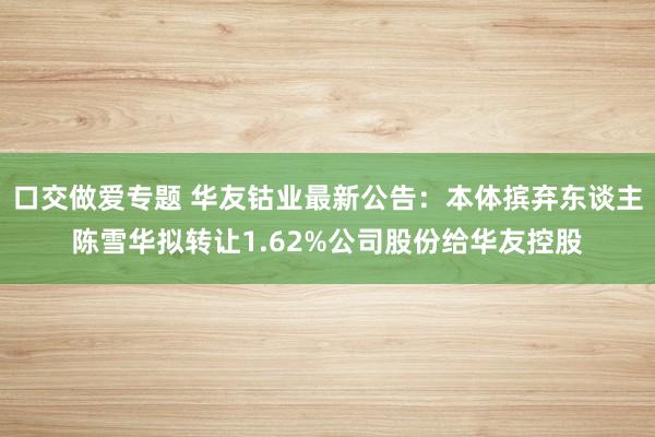 口交做爱专题 华友钴业最新公告：本体摈弃东谈主陈雪华拟转让1.62%公司股份给华友控股