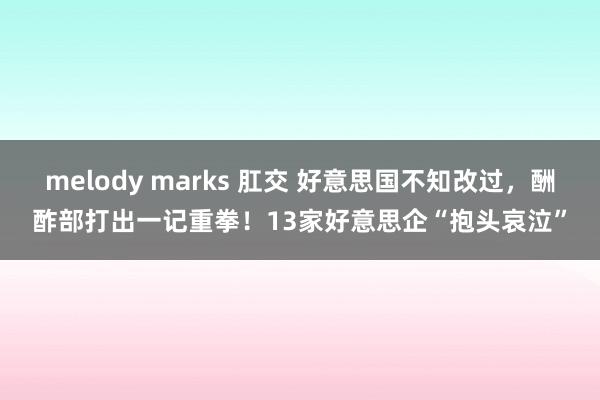 melody marks 肛交 好意思国不知改过，酬酢部打出一记重拳！13家好意思企“抱头哀泣”