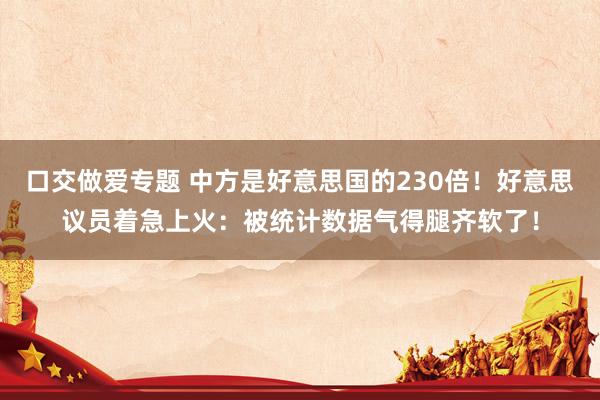 口交做爱专题 中方是好意思国的230倍!好意思议员着急上火:被统计数据气得腿齐软了!