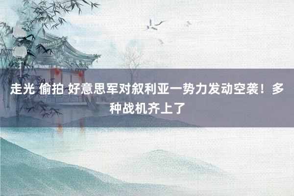 走光 偷拍 好意思军对叙利亚一势力发动空袭！多种战机齐上了