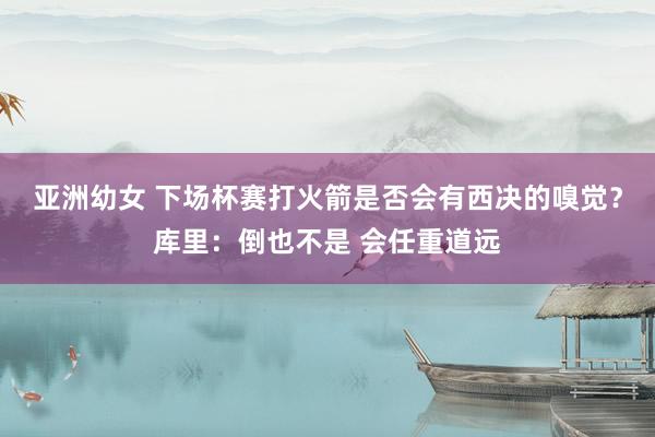 亚洲幼女 下场杯赛打火箭是否会有西决的嗅觉？库里：倒也不是 会任重道远
