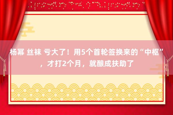 杨幂 丝袜 亏大了！用5个首轮签换来的“中枢”，才打2个月，就酿成扶助了