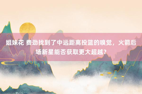 姐妹花 费劲找到了中远距离投篮的嗅觉，火箭后场新星能否获取更大超越？