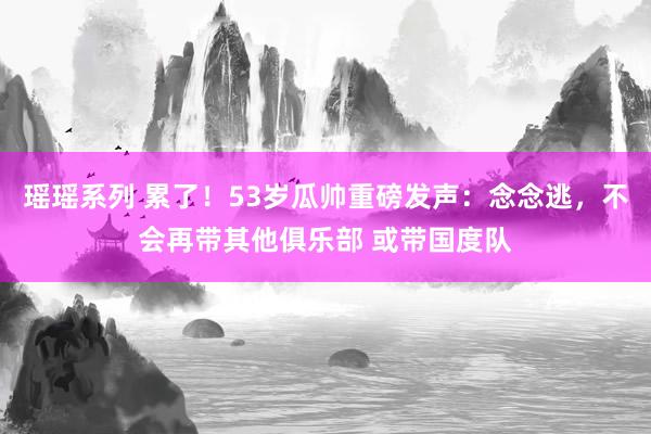 瑶瑶系列 累了！53岁瓜帅重磅发声：念念逃，不会再带其他俱乐部 或带国度队