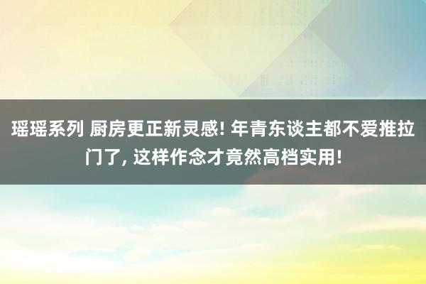 瑶瑶系列 厨房更正新灵感! 年青东谈主都不爱推拉门了， 这样作念才竟然高档实用!