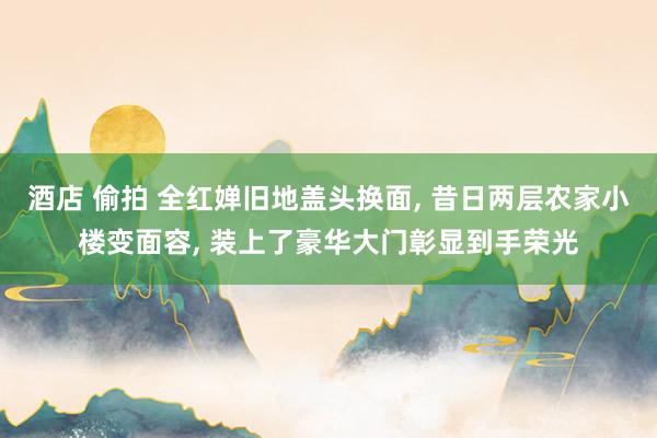 酒店 偷拍 全红婵旧地盖头换面， 昔日两层农家小楼变面容， 装上了豪华大门彰显到手荣光