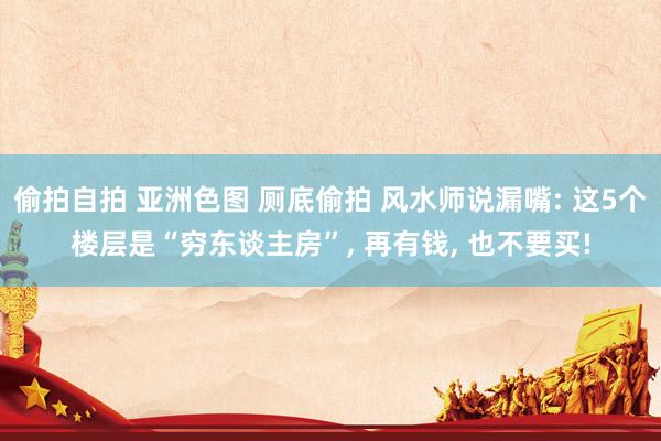 偷拍自拍 亚洲色图 厕底偷拍 风水师说漏嘴: 这5个楼层是“穷东谈主房”， 再有钱， 也不要买!