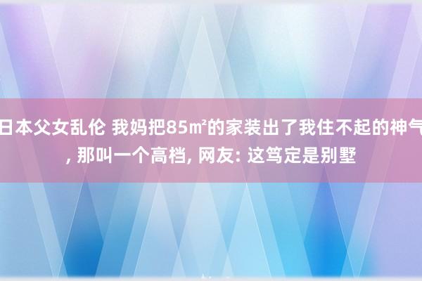 日本父女乱伦 我妈把85㎡的家装出了我住不起的神气， 那叫一个高档， 网友: 这笃定是别墅