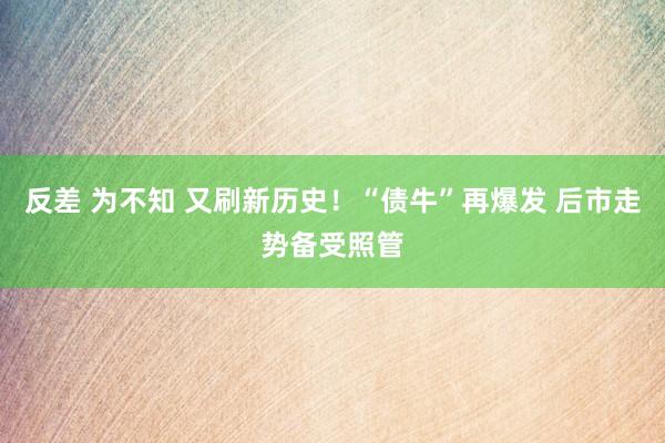 反差 为不知 又刷新历史！“债牛”再爆发 后市走势备受照管