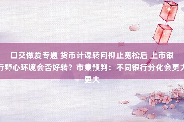 口交做爱专题 货币计谋转向抑止宽松后 上市银行野心环境会否好转？市集预判：不同银行分化会更大