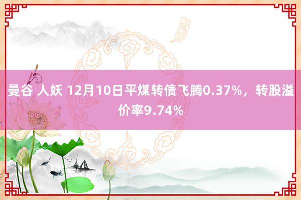 曼谷 人妖 12月10日平煤转债飞腾0.37%，转股溢价率9.74%