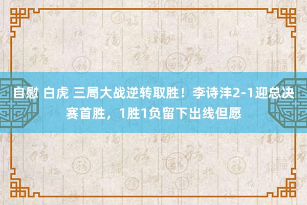 自慰 白虎 三局大战逆转取胜！李诗沣2-1迎总决赛首胜，1胜1负留下出线但愿
