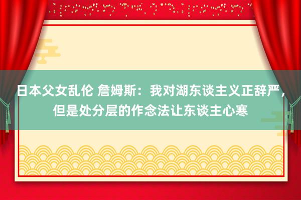 日本父女乱伦 詹姆斯：我对湖东谈主义正辞严，但是处分层的作念法让东谈主心寒