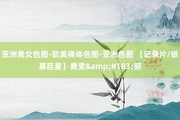 亚洲美女色图-欧美裸体色图-亚洲色图 【记录片/银幕巨星】费雯&#183;丽