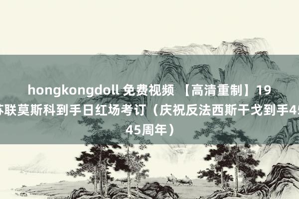 hongkongdoll 免费视频 【高清重制】1990年苏联莫斯科到手日红场考订（庆祝反法西斯干戈到手45周年）