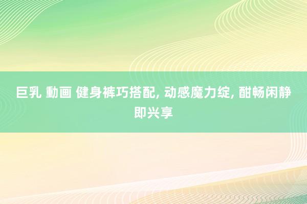 巨乳 動画 健身裤巧搭配， 动感魔力绽， 酣畅闲静即兴享