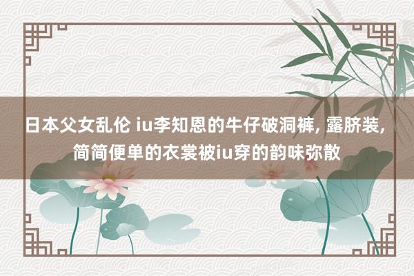 日本父女乱伦 iu李知恩的牛仔破洞裤， 露脐装， 简简便单的衣裳被iu穿的韵味弥散