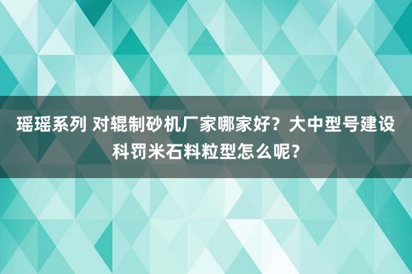 瑶瑶系列 对辊制砂机厂家哪家好？大中型号建设科罚米石料粒型怎么呢？