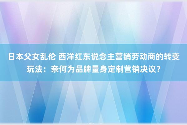 日本父女乱伦 西洋红东说念主营销劳动商的转变玩法：奈何为品牌量身定制营销决议？