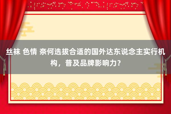 丝袜 色情 奈何选拔合适的国外达东说念主实行机构，普及品牌影响力？