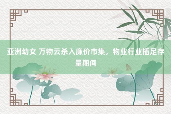 亚洲幼女 万物云杀入廉价市集，物业行业插足存量期间